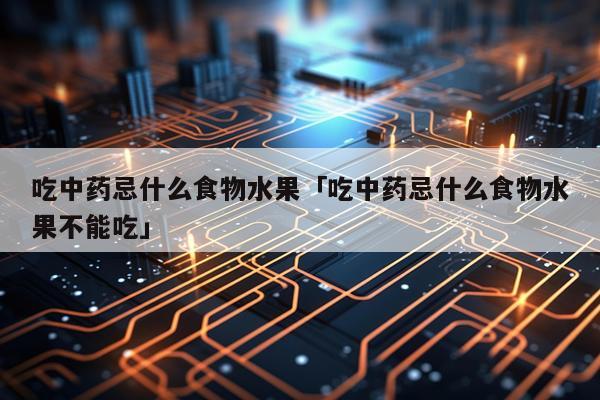吃中药忌什么食物水果「吃中药忌什么食物水果不能吃」