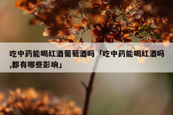吃中药能喝红酒葡萄酒吗「吃中药能喝红酒吗,都有哪些影响」