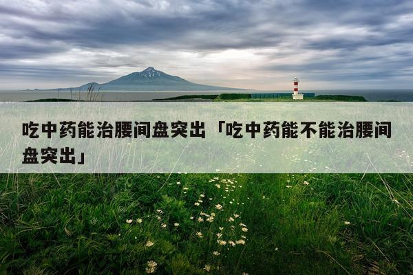 吃中药能治腰间盘突出「吃中药能不能治腰间盘突出」