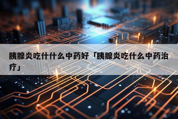 胰腺炎吃什什么中药好「胰腺炎吃什么中药治疗」