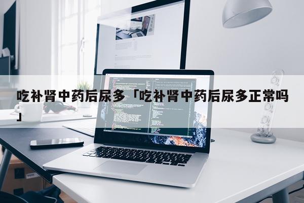 吃补肾中药后尿多「吃补肾中药后尿多正常吗」