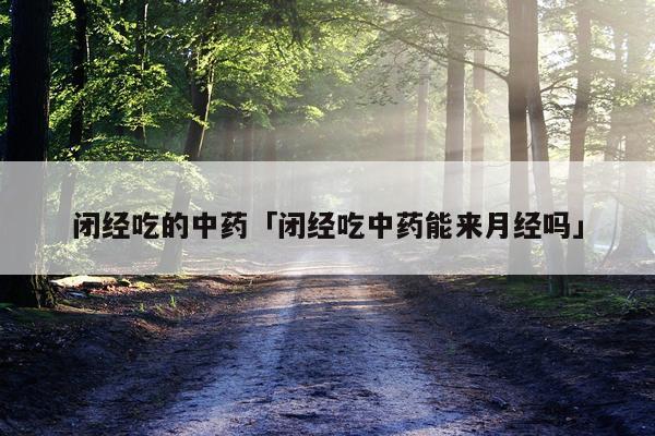 闭经吃的中药「闭经吃中药能来月经吗」