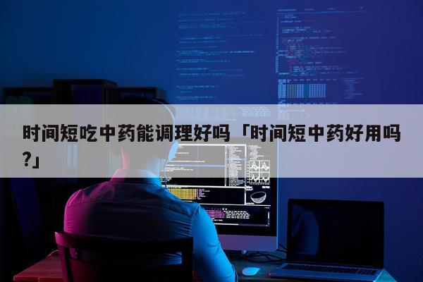 时间短吃中药能调理好吗「时间短中药好用吗?」