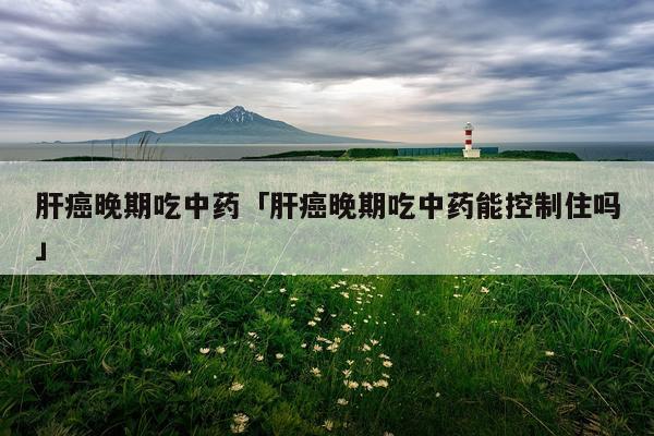 肝癌晚期吃中药「肝癌晚期吃中药能控制住吗」