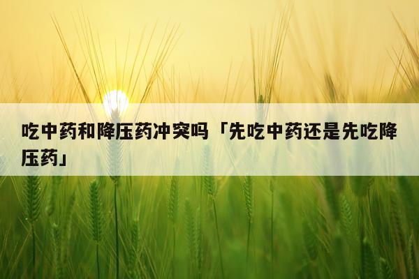 吃中药和降压药冲突吗「先吃中药还是先吃降压药」