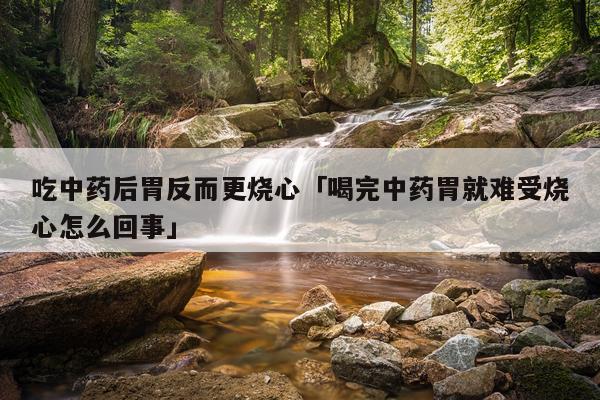 吃中药后胃反而更烧心「喝完中药胃就难受烧心怎么回事」
