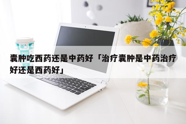 囊肿吃西药还是中药好「治疗囊肿是中药治疗好还是西药好」