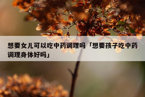 想要女儿可以吃中药调理吗「想要孩子吃中药调理身体好吗」