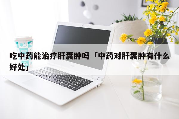 吃中药能治疗肝囊肿吗「中药对肝囊肿有什么好处」