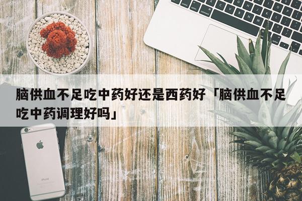 脑供血不足吃中药好还是西药好「脑供血不足吃中药调理好吗」