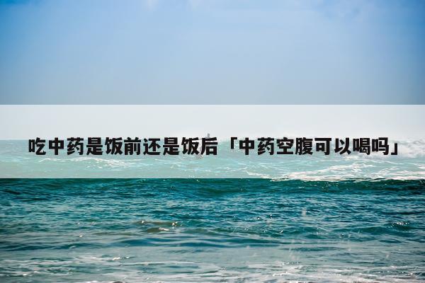 吃中药是饭前还是饭后「中药空腹可以喝吗」