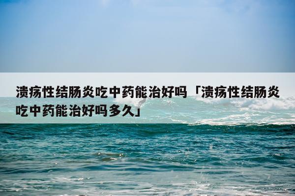 溃疡性结肠炎吃中药能治好吗「溃疡性结肠炎吃中药能治好吗多久」