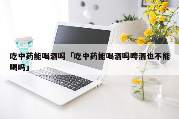 吃中药能喝酒吗「吃中药能喝酒吗啤酒也不能喝吗」