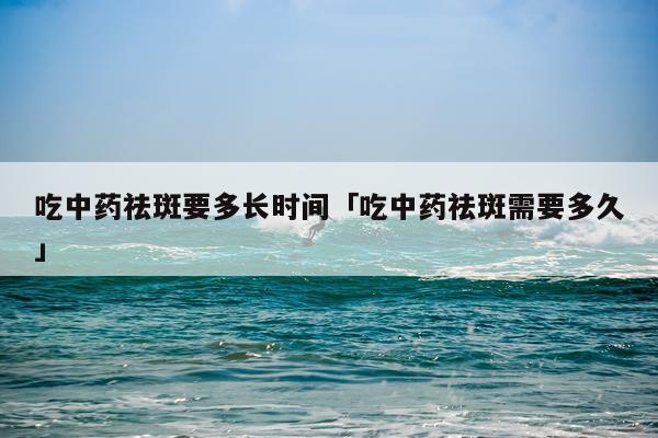 吃中药祛斑要多长时间「吃中药祛斑需要多久」