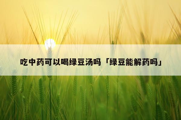 吃中药可以喝绿豆汤吗「绿豆能解药吗」