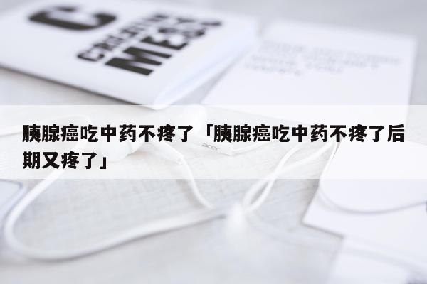 胰腺癌吃中药不疼了「胰腺癌吃中药不疼了后期又疼了」