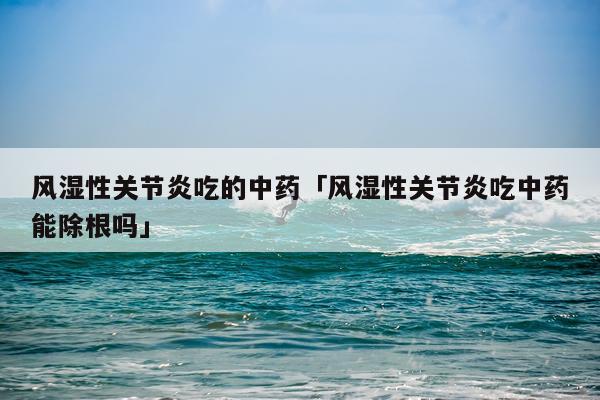 风湿性关节炎吃的中药「风湿性关节炎吃中药能除根吗」