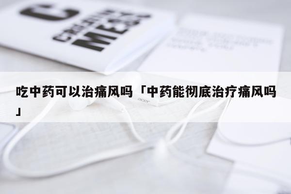 吃中药可以治痛风吗「中药能彻底治疗痛风吗」