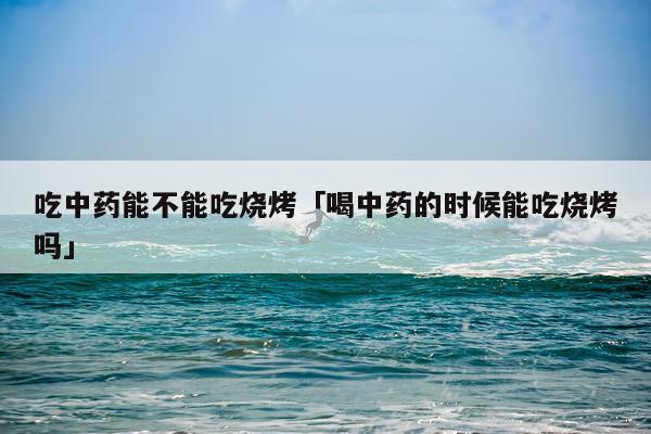吃中药能不能吃烧烤「喝中药的时候能吃烧烤吗」