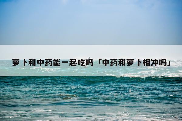 萝卜和中药能一起吃吗「中药和萝卜相冲吗」