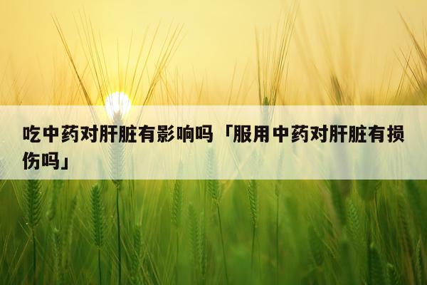 吃中药对肝脏有影响吗「服用中药对肝脏有损伤吗」