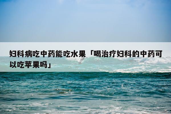 妇科病吃中药能吃水果「喝治疗妇科的中药可以吃苹果吗」