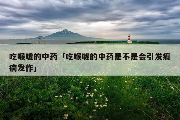 吃喉咙的中药「吃喉咙的中药是不是会引发癫痫发作」