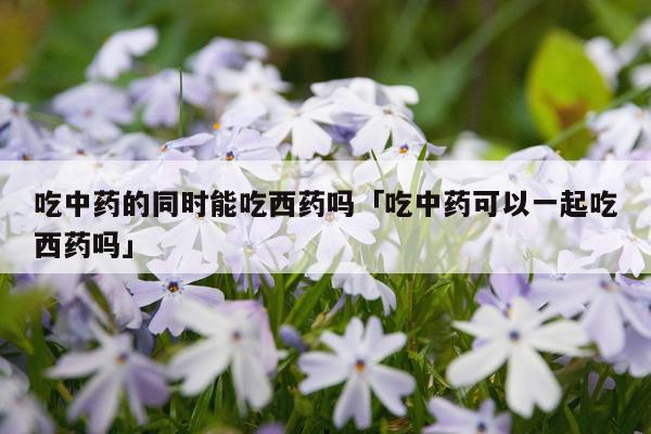 吃中药的同时能吃西药吗「吃中药可以一起吃西药吗」