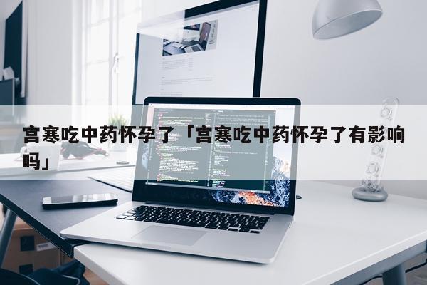 宫寒吃中药怀孕了「宫寒吃中药怀孕了有影响吗」