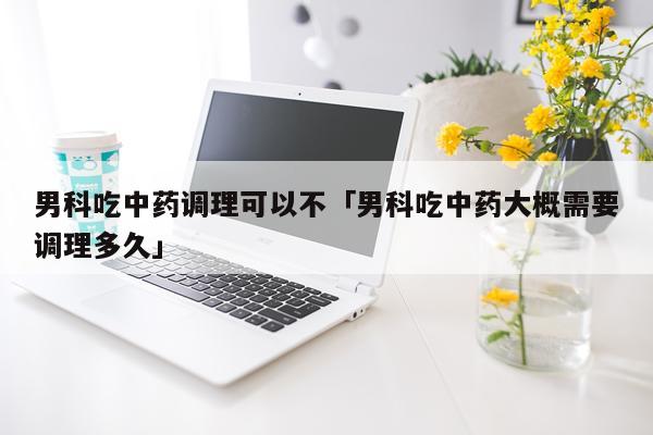 男科吃中药调理可以不「男科吃中药大概需要调理多久」