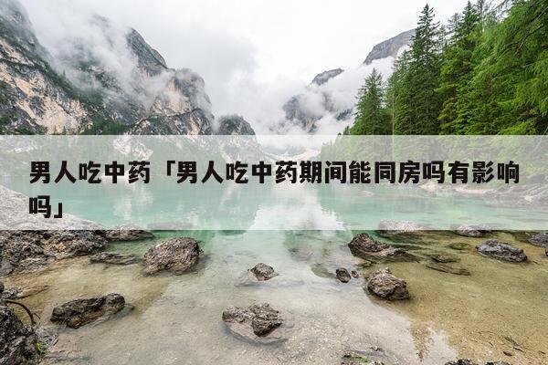 男人吃中药「男人吃中药期间能同房吗有影响吗」
