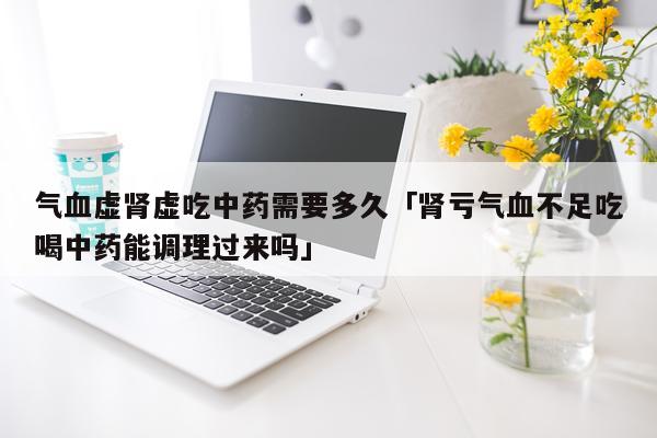 气血虚肾虚吃中药需要多久「肾亏气血不足吃喝中药能调理过来吗」