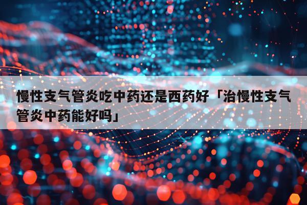 慢性支气管炎吃中药还是西药好「治慢性支气管炎中药能好吗」