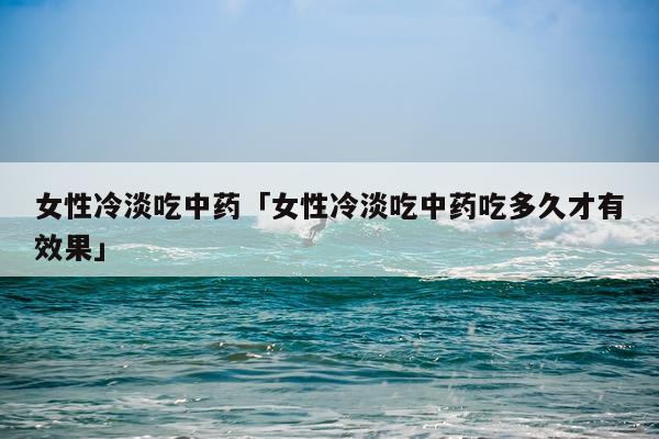 女性冷淡吃中药「女性冷淡吃中药吃多久才有效果」