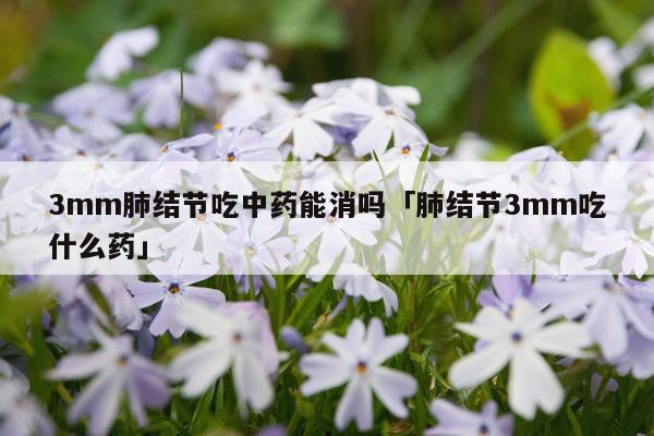 3mm肺结节吃中药能消吗「肺结节3mm吃什么药」