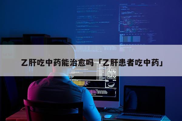 乙肝吃中药能治愈吗「乙肝患者吃中药」