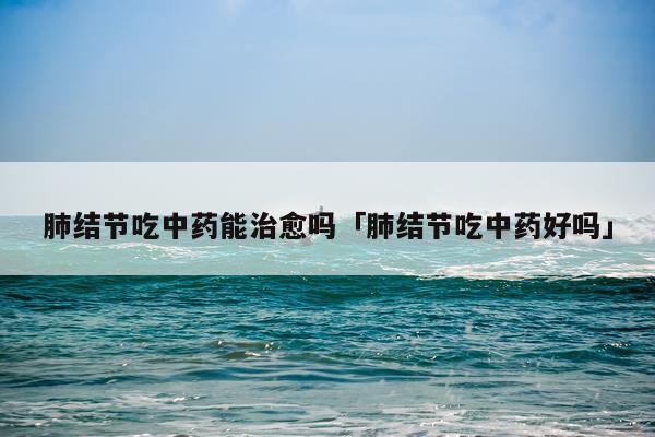 肺结节吃中药能治愈吗「肺结节吃中药好吗」