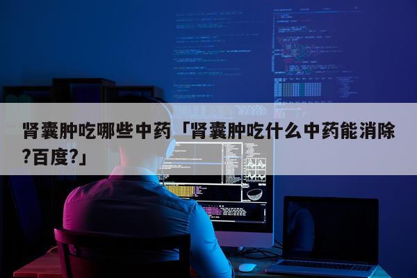 肾囊肿吃哪些中药「肾囊肿吃什么中药能消除?百度?」