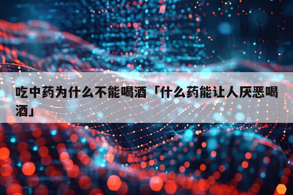 吃中药为什么不能喝酒「什么药能让人厌恶喝酒」