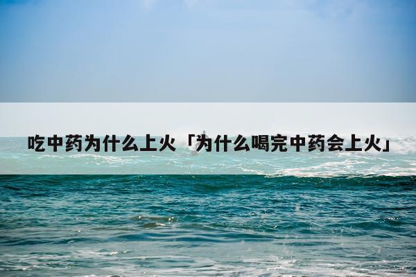 吃中药为什么上火「为什么喝完中药会上火」