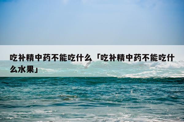 吃补精中药不能吃什么「吃补精中药不能吃什么水果」