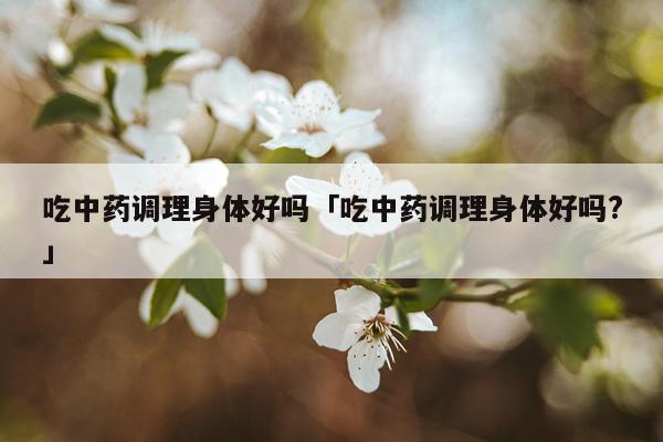 吃中药调理身体好吗「吃中药调理身体好吗?」