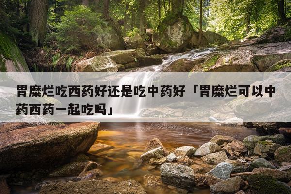胃糜烂吃西药好还是吃中药好「胃糜烂可以中药西药一起吃吗」