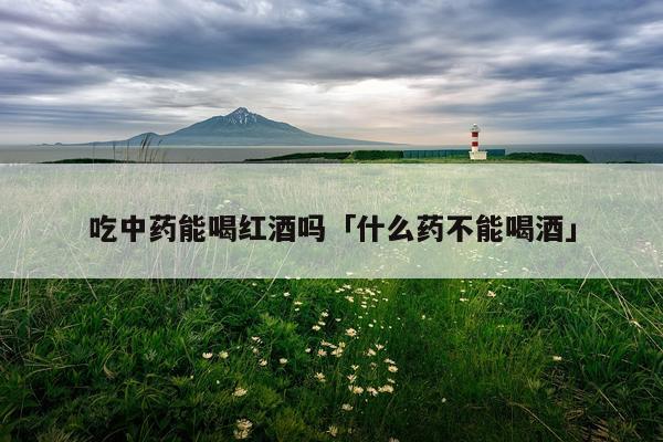 吃中药能喝红酒吗「什么药不能喝酒」