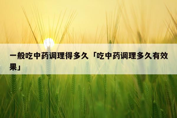 一般吃中药调理得多久「吃中药调理多久有效果」