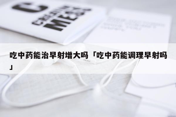 吃中药能治早射增大吗「吃中药能调理早射吗」