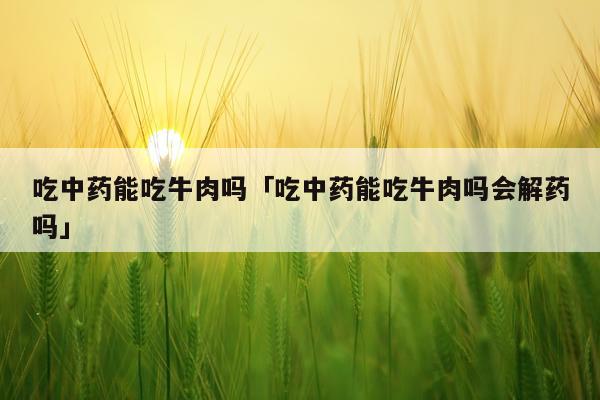 吃中药能吃牛肉吗「吃中药能吃牛肉吗会解药吗」