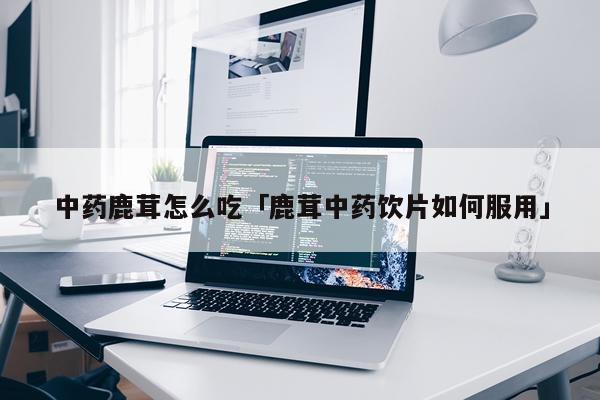 中药鹿茸怎么吃「鹿茸中药饮片如何服用」