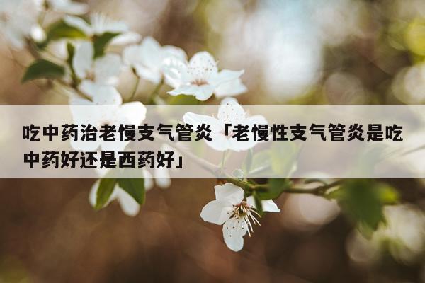 吃中药治老慢支气管炎「老慢性支气管炎是吃中药好还是西药好」
