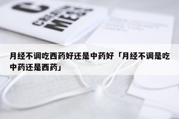 月经不调吃西药好还是中药好「月经不调是吃中药还是西药」